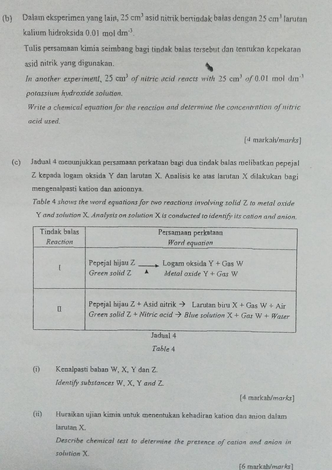 Dalam eksperimen yang lain, 25cm^3 asid nitrik berindak balas dengan 25cm^3 larutan
kalium hidroksida 0.01 mol dm^(-3).
Tulis persamaan kimia seimbang bagi tindak balas tersebut dan tentukan kepekatan
asid nitrik yang digunakan.
In another experiment, 25cm^3 of nitric acid reacts with 25cm^3 af 0.01 mol dm^(-3)
potassium hydroxide solution.
Write a chemical equation for the reaction and determine the concentration of nitric
acid used.
[4 markah/marks]
(c) Jadual 4 mevunjukkan persamaan perkataan bagi dua tindak balas melibatkan pepejal
Z kepada logam oksida Y dan larutan X. Analisis ke atas larutan X dilakukan bagi
mengenalpasti kation dan anionnya.
Table 4 shows the word equations for two reactions involving solid Z to metal oxide
Y and solution X Analysis on solution X is conducted to identify its cation and anion.
Table 4
(i) Kenalpasti bahan W, X, Y dan Z.
Identify substances W, X, Y and Z.
[4 matkah/marks]
(ii) Huraikan ujian kimia untuk menentukan kehadiran kation dan anion dalam
larutan X.
Describe chemical test to determine the presence of cation and anion in
solution X.
[6 markah/marks]