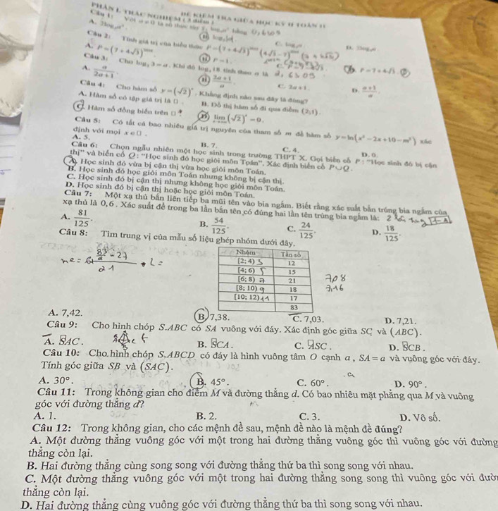 Câu tị Với
bể khêm đa gioa học kỳ h toàn v
A. 2log _5a^t a+x=0 là sô thực xây y, tng otàu
Câu 2: Tính gia trị cùa biểu thức
A. P=(7+4sqrt(3))^2018. a P=(7+4sqrt(3))^2n+1(4sqrt(3)-7)^2n+1(3 C. Vg D. 30 =_ 
Câu 3: Cho lop p-1, 19 9
A.  a/2a+1  3-a. Khi dò log, 18 tinh theo a l  (2a+1)/a . 6>0.3 r=7+4sqrt(3).
a
C. 2a+1 D.  (a+1)/a .
Câu 4: Cho hàm số y=(sqrt(2))^circ .  Khẳng định nào sau đây là đùng?
A. Hàm số có tập giả trị là D B. Đồ thị hàm số đi qua điễm
G Hàm số đồng biến trên B limlimits _xto ∈fty (sqrt(2))^*=0. (2,1).
Câu 5: Có tất cá bao nhiêu giả trị nguyên của tham số m đề hàm số y=ln (x^2-2x+10-m^2) xác
định với mọi
A. 5. x∈ □ .
Câu 6: Chọn ngẫu nhiên một học sinh trong trường B. 7. THI'T C. 4.  X. Gọi biển cổ P: 'Học sinh đô bị cận D. 0
thị'' và biến cổ Q: ''Học sinh đó học giới môn Tọán''. Xác định biển cổ
A Học sinh đỏ vừa bị cận thị vừa học giới môn Toán. P∪ Q.
B. Học sinh đỏ học giỏi môn Toán nhưng không bị cận thị
C. Học sinh đó bị cận thị nhưng không học giỏi môn Toán
D. Học sinh đó bị cận thị hoặc học giỏi môn Toán.
Cầu 7: Một xạ thủ bắn liên tiếp ba mũi tên vào bia ngắm. Biết rằng xác suất bắn trúng bia ngắm của
xạ thủ là 0,6 . Xác suất đề trong ba lần bắn tên có đúng hai lần tên trúng bia ngắm là:
A.  81/125 .
B.  54/125 . C.  24/125 . D.  18/125 .
Câu 8: Tìm trung vị của mẫu số liệu ghép nhóm dưới đây
A. 7,42. B. 7,38. C. 7,03. D. 7,21.
Câu 9: Cho hình chóp S.ABC có SA vuông với đáy. Xác định góc giữa SC và (ABC).
overline A. BAC. A4 L B. S CA C. 9sc. D. SCB.
Câu 10: Cho hình chóp S.ABCD có đáy là hình vuông tâm O cạnh a , SA=a và vuông góc với đáy.
Tính góc giữa SB và (SAC).
A. 30°. B. 45°. C. 60°. D. 90°.
Câu 11: Trong không gian cho điểm M và đường thẳng d. Có bao nhiêu mặt phẳng qua M và vuông
góc với đường thắng đ?
A. 1. B. 2. C. 3. D. Vô số.
Câu 12: Trong không gian, cho các mệnh đề sau, mệnh đề nào là mệnh đề đúng?
A. Một đường thẳng vuông góc với một trong hai đường thẳng vuông góc thì vuông góc với đường
thắng còn lại.
B. Hai đường thẳng cùng song song với đường thẳng thứ ba thì song song với nhau.
C. Một đường thắng vuông góc với một trong hai đường thằng song song thì vuông góc với đười
thắng còn lại.
D. Hai đường thẳng cùng vuông góc với đường thắng thứ ba thì song song với nhau.