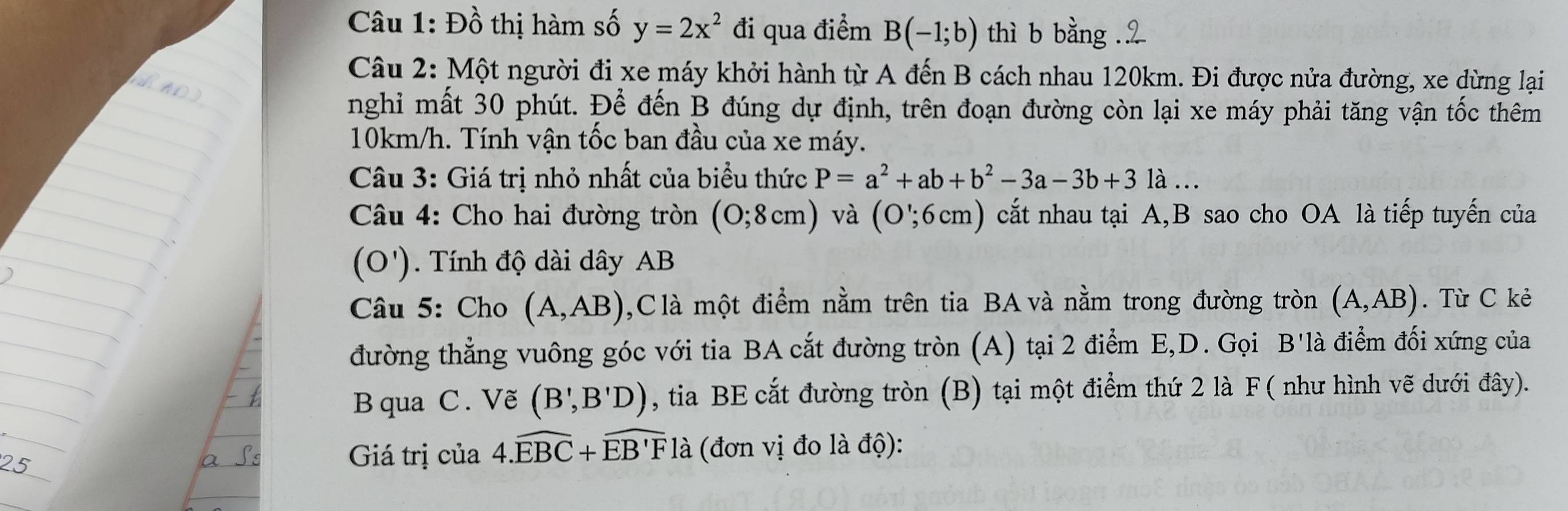 Đồ thị hàm số y=2x^2 đi qua điểm B(-1;b) thì b bằng . 
Câu 2: Một người đi xe máy khởi hành từ A đến B cách nhau 120km. Đi được nửa đường, xe dừng lại 
nghi mất 30 phút. Để đến B đúng dự định, trên đoạn đường còn lại xe máy phải tăng vận tốc thêm
10km/h. Tính vận tốc ban đầu của xe máy. 
Câu 3: Giá trị nhỏ nhất của biểu thức P=a^2+ab+b^2-3a-3b+3 là … 
Câu 4: Cho hai đường tròn (0;8cm) và (O';6cm) cất nhau tại A, B sao cho OA là tiếp tuyến của 
(O'). Tính độ dài dây AB
Câu 5: Cho (A,AB) ,C là một điểm nằm trên tia BA và nằm trong đường tròn (A,AB). Từ C kẻ 
đường thẳng vuông góc với tia BA cắt đường tròn (A) tại 2 điểm E, D. Gọi B'là điểm đối xứng của 
B qua C. Vẽ (B',B'D) , tia BE cắt đường tròn (B) tại một điểm thứ 2 là F ( như hình vẽ dưới đây). 
Giá trị của 4.widehat EBC+widehat EB'Fla (đơn vị đo là độ):