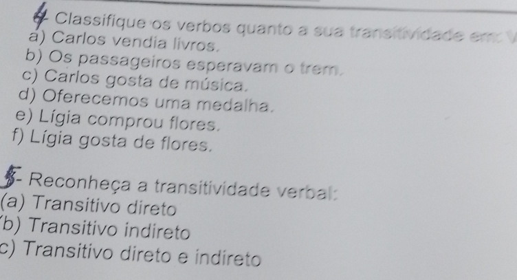 Classifique os verbos quanto a sua transitividade em 
á) Carlos vendia livros. 
b) Os passageiros esperavam o trem. 
c) Carlos gosta de música. 
d) Oferecemos uma medalha. 
e) Lígia comprou flores. 
f) Lígia gosta de flores. 
- Reconheça a transitividade verbal: 
(a) Transitivo direto 
(b) Transitivo indireto 
c) Transitivo direto e indíreto