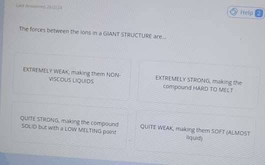 Last Answered 26/2/24 Help 2
The forces between the lons in a GIANT STRUCTURE are...
EXTREMELY WEAK, making them NON- EXTREMELY STRONG, making the
VISCOUS LIQUIDS compound HARD TO MELT
QUITE STRONG, making the compound QUITE WEAK, making them SOFT (ALMOST
SOLID but with a LOW MELTING point liquid)