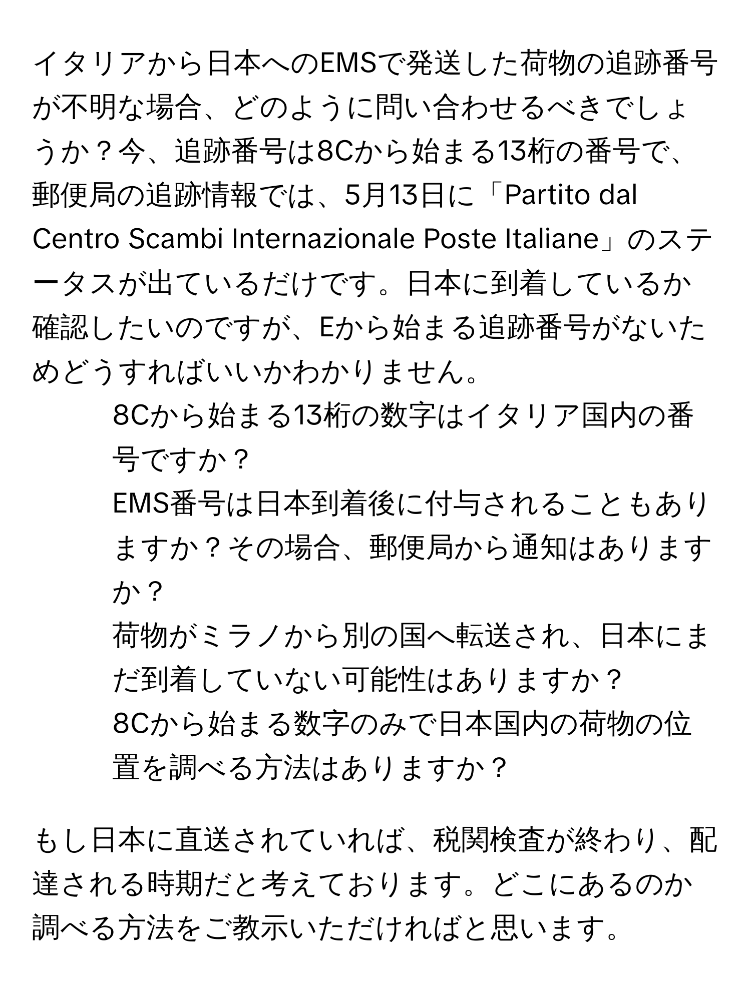 イタリアから日本へのEMSで発送した荷物の追跡番号が不明な場合、どのように問い合わせるべきでしょうか？今、追跡番号は8Cから始まる13桁の番号で、郵便局の追跡情報では、5月13日に「Partito dal Centro Scambi Internazionale Poste Italiane」のステータスが出ているだけです。日本に到着しているか確認したいのですが、Eから始まる追跡番号がないためどうすればいいかわかりません。

1. 8Cから始まる13桁の数字はイタリア国内の番号ですか？
2. EMS番号は日本到着後に付与されることもありますか？その場合、郵便局から通知はありますか？
3. 荷物がミラノから別の国へ転送され、日本にまだ到着していない可能性はありますか？
4. 8Cから始まる数字のみで日本国内の荷物の位置を調べる方法はありますか？

もし日本に直送されていれば、税関検査が終わり、配達される時期だと考えております。どこにあるのか調べる方法をご教示いただければと思います。