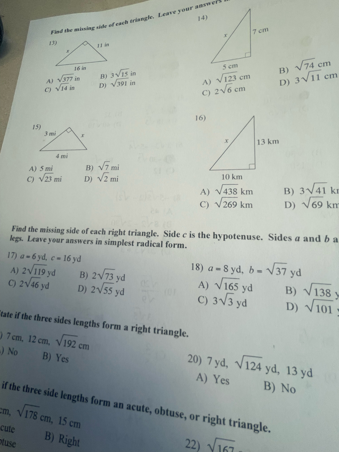 Find the missing side of each triangle. Leave your answers

A) sqrt(377)in B) 3sqrt(15)in
C) sqrt(14)in D) sqrt(391)in
A) sqrt(123)cm B) sqrt(74)cm
D) 3sqrt(11)cm
C) 2sqrt(6)cm
16)
A) 5 mi
B) sqrt(7)mi
C) sqrt(23)mi D) sqrt(2)mi
A) sqrt(438)km B) 3sqrt(41)kr
C) sqrt(269)km D) sqrt(69)km
Find the missing side of each right triangle. Side c is the hypotenuse. Sides a and b a
legs. Leave your answers in simplest radical form.
17) a=6yd, c=16yd a=8 yd, b=sqrt(37)yd
A) 2sqrt(119)yd
B) 2sqrt(73)yd
18)
A)
C) 2sqrt(46)yd D) 2sqrt(55)yd sqrt(165)yd B) sqrt(138)
C) 3sqrt(3)yd
D) sqrt(101)
tate if the three sides lengths form a right triangle.
|
) 7cm, 12cm, sqrt(192)cm
N B) Yes
20) 7 yd, sqrt(124)yd, 13yd
A) Yes
B) No
if the three side lengths form an acute, obtuse, or right triangle.
cm, sqrt(178)cm, 15cm
cute B) Right
tuse 22) sqrt(167)