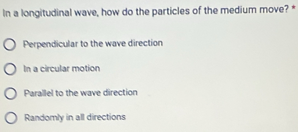 In a longitudinal wave, how do the particles of the medium move? *
Perpendicular to the wave direction
In a circular motion
Parallel to the wave direction
Randomly in all directions