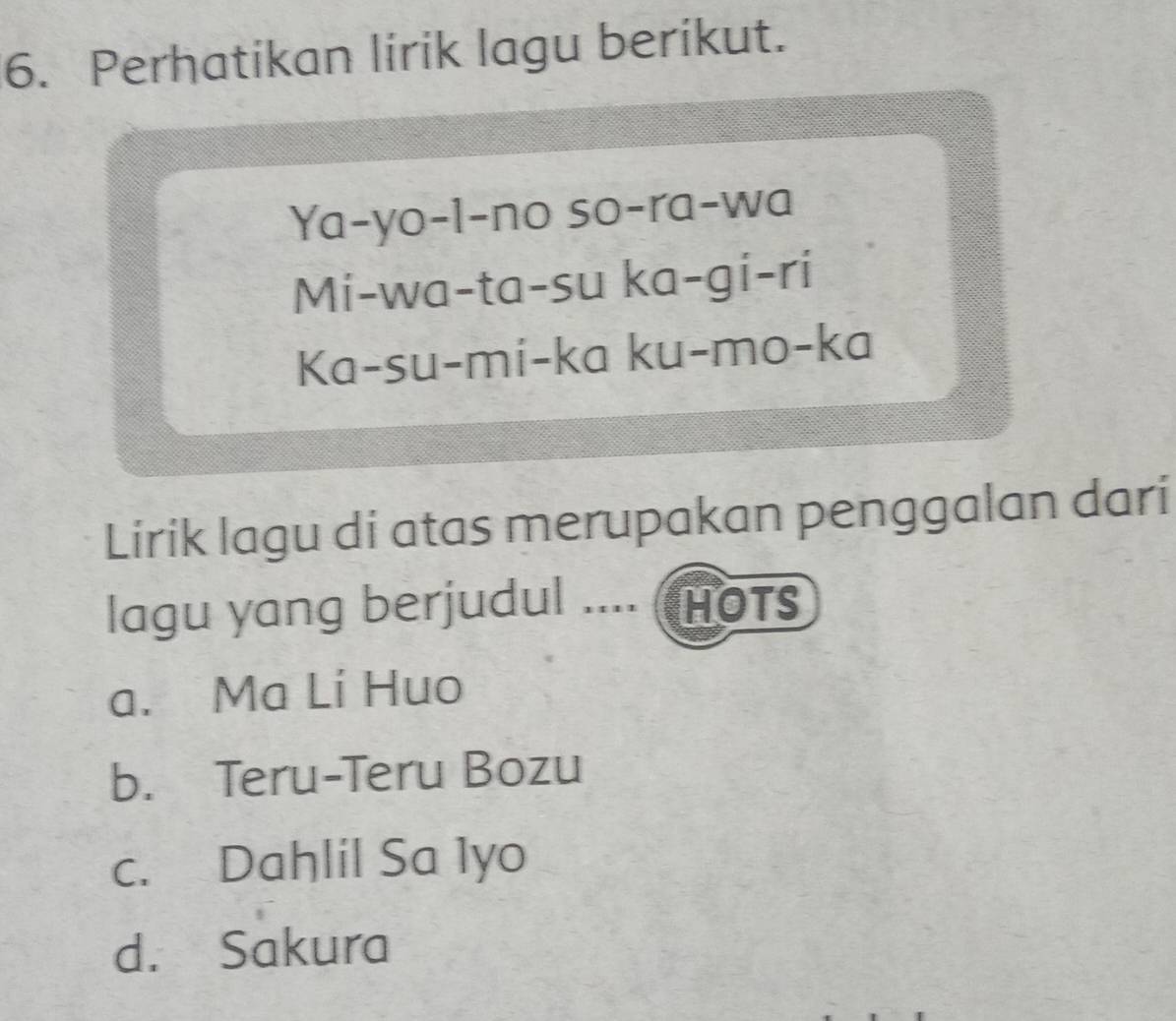 Perhatikan lirik lagu berikut.
Ya-yo-l-no so-ra-wa
Mi-wa-ta-su ka-gi-ri
Ka-su-mi-ka ku-mo-ka
Lirik lagu di atas merupakan penggalan dari
lagu yang berjudul .... (HOts
a. Ma Lí Huo
b. Teru-Teru Bozu
c. Dahlil Sa 1yo
d. Sakura