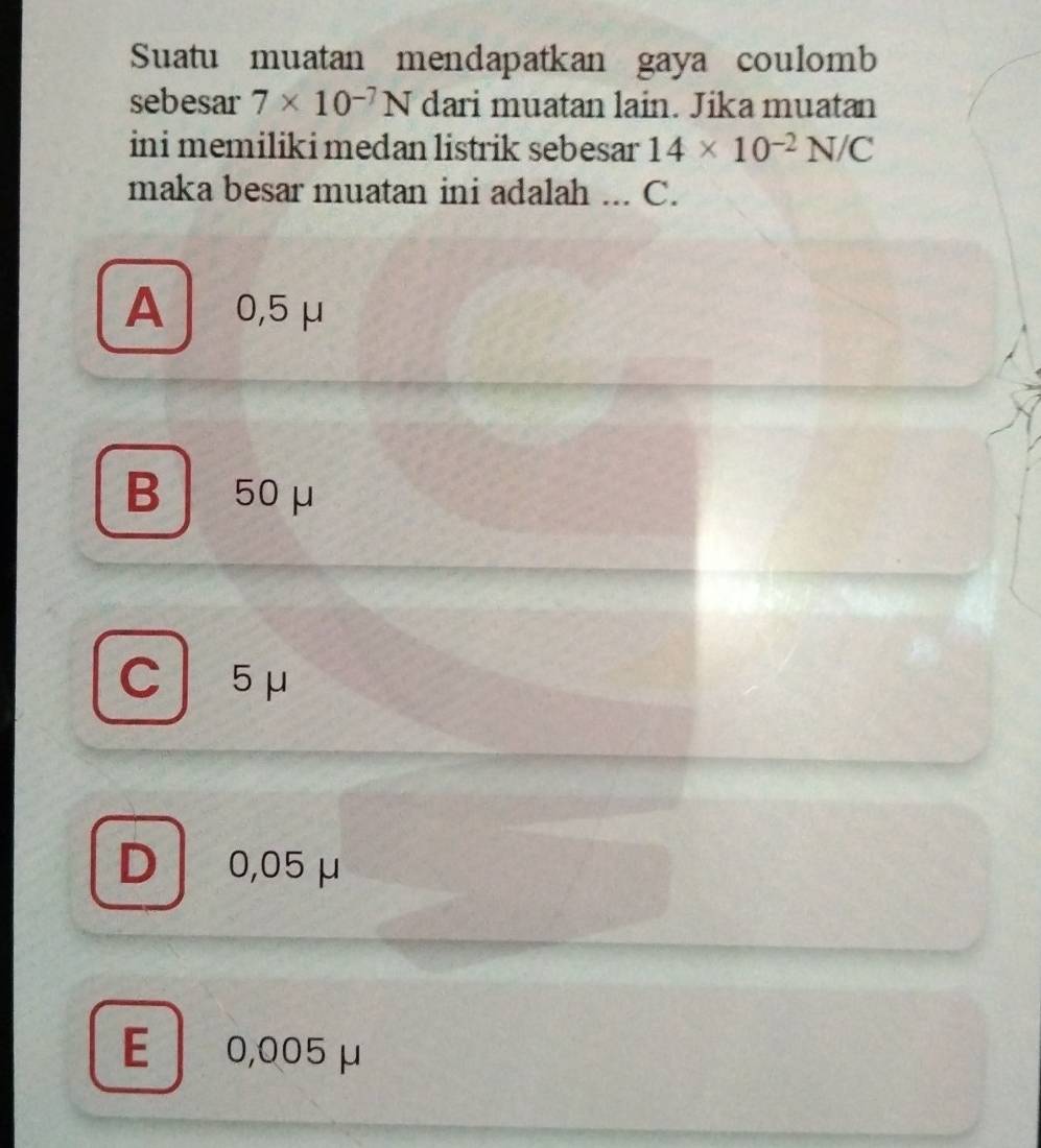 Suatu muatan mendapatkan gaya coulomb
sebesar 7* 10^(-7)N dari muatan lain. Jika muatan
ini memiliki medan listrik sebesar 14* 10^(-2)N/C
maka besar muatan ini adalah .._ C.
A 0,5 μ
B 50μ
C 5μ
D 0,05 μ
E 0,005 μ