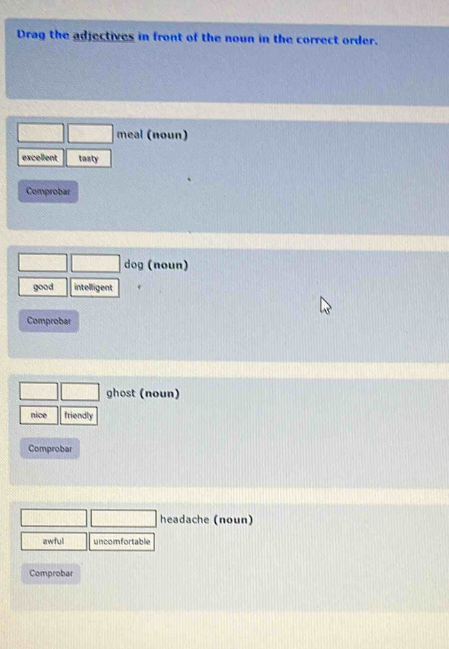Drag the adjectives in front of the noun in the correct order.
meal (noun)
excellent tasty
Comprobar
dog (noun)
good intelligent
Comprobar
ghost (noun)
nice friendly
Comprobar
headache (noun)
awful uncomfortable
Comprobar