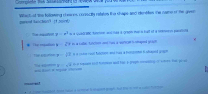 Complete this assessment to review what you've leamet
Which of the following choices correctly relates the shape and identifies the name of the given
parent function? (1 point)
The equation y=x^2 is a guadratic function and has a graph that is half of a sideways paratiola 
×
@ The equation y=sqrt[3](x) is a cutic function and has a vertical S-shaped graph
The equation y=sqrt[3](x) is a cube root function and has a horizontal S-shaped graph
The equation y=sqrt(2) is a square root function and has a graph consisting of waves that go u
and down al regulal intervals
Incorrect
coter faapon dost have a veftical 5 -staped-graph, hu this i not a sutar furction