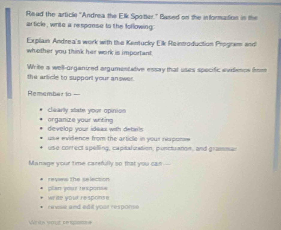 Read the article "Andrea the Elk Spotter." Based on the information in the 
article, write a response to the following. 
Explai Andrea's work with the Kentucky Elk Reintroduction Program and 
whether you think her work is important. 
Write a well-organized argumentative essay that uses specific evidence from 
the article to support your answer. 
Remember to— 
clearly state your opinion 
organize your writing 
develop your ideas with details 
use evidence from the article in your response 
use correct spelling, capitalization, punctuation, and grammar 
Manage your time carefully so that you can — 
review the selection 
plan your response 
write your response 
revise and ed i yoar response 
Write vout respase