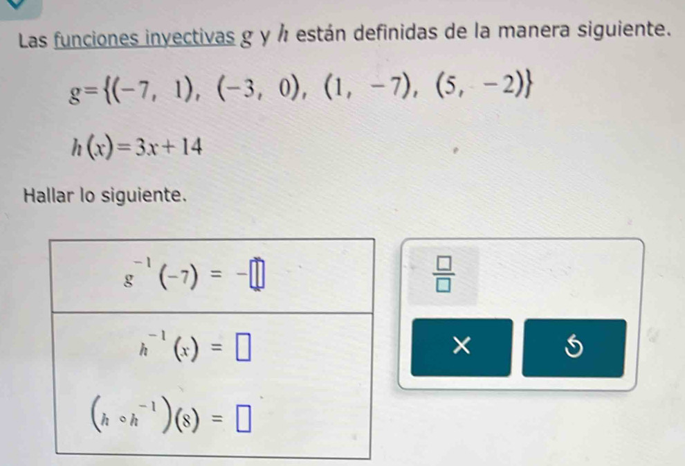 Las funciones invectivas g y ½ están definidas de la manera siguiente.
g= (-7,1),(-3,0),(1,-7),(5,-2)
h(x)=3x+14
Hallar lo siguiente.
 □ /□  
×