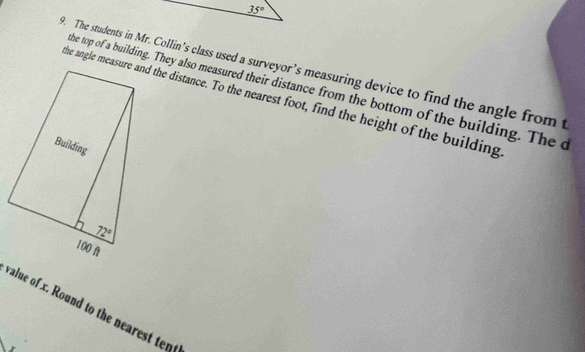 The students in Mr. Collin’s class used a surveyor’s measuring device to find the angle from t
he top of a building. They also measured their distance from the bottom of the building. The c
the angle measure and the distance. To the nearest foot, find the height of the building
value of x. Round to the nearest ten