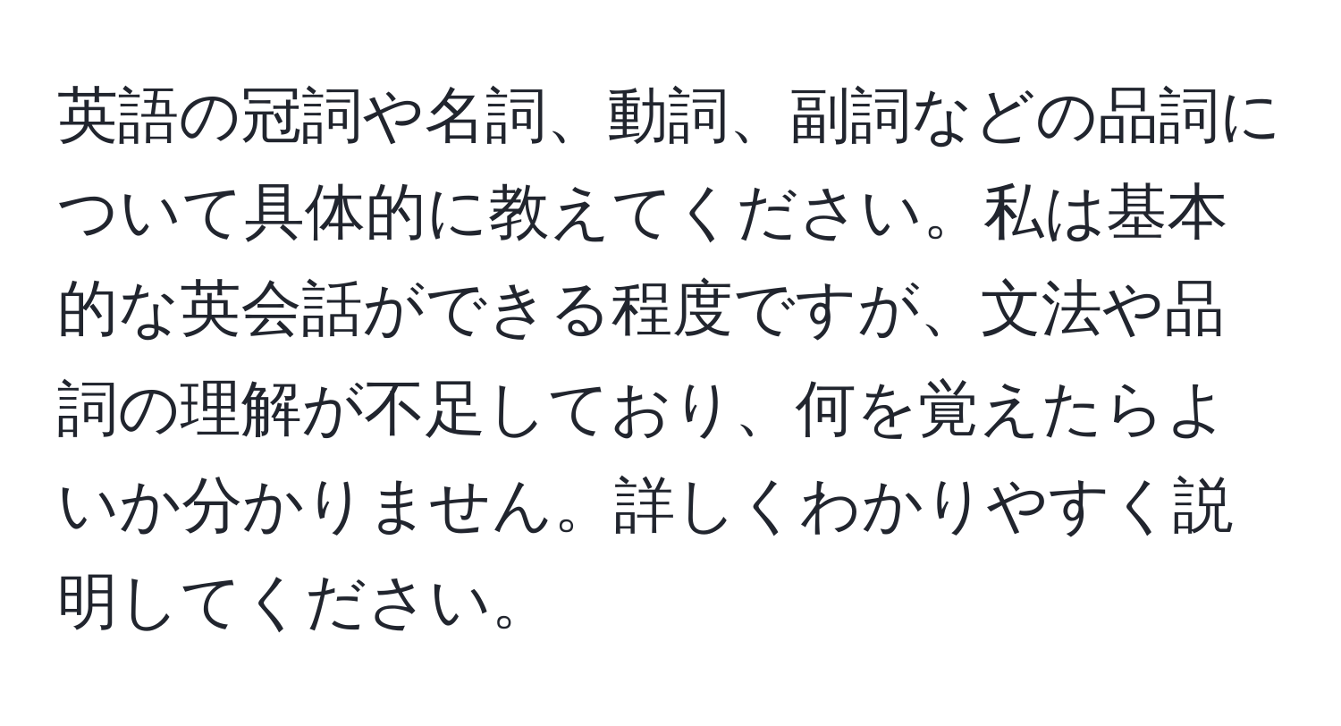 英語の冠詞や名詞、動詞、副詞などの品詞について具体的に教えてください。私は基本的な英会話ができる程度ですが、文法や品詞の理解が不足しており、何を覚えたらよいか分かりません。詳しくわかりやすく説明してください。