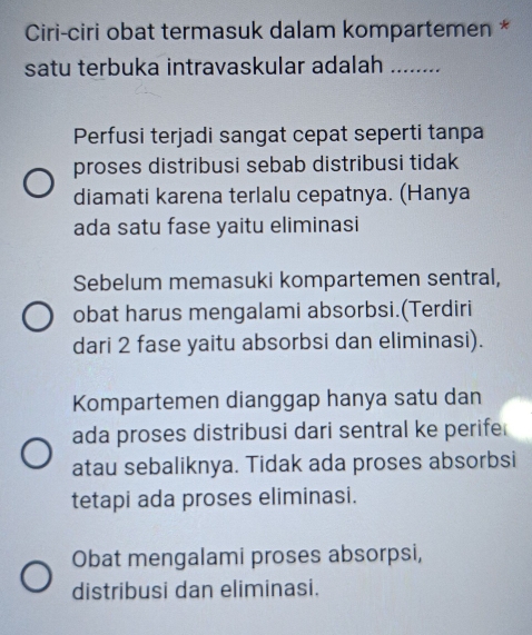 Ciri-ciri obat termasuk dalam kompartemen *
satu terbuka intravaskular adalah_
Perfusi terjadi sangat cepat seperti tanpa
proses distribusi sebab distribusi tidak
diamati karena terlalu cepatnya. (Hanya
ada satu fase yaitu eliminasi
Sebelum memasuki kompartemen sentral,
obat harus mengalami absorbsi.(Terdiri
dari 2 fase yaitu absorbsi dan eliminasi).
Kompartemen dianggap hanya satu dan
ada proses distribusi dari sentral ke perife
atau sebaliknya. Tidak ada proses absorbsi
tetapi ada proses eliminasi.
Obat mengalami proses absorpsi,
distribusi dan eliminasi.