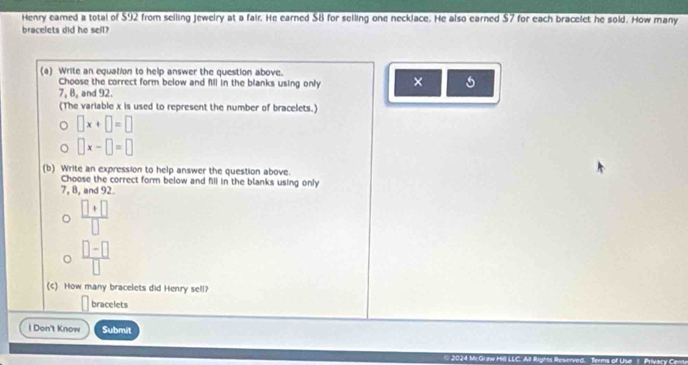 Henry eamed a total of $92 from selling jeweiry at a fair. He earned $8 for selling one necklace. He also earned $7 for each bracelet he sold. How many 
bracelets did he sell? 
(a) Write an equation to help answer the question above. 
Choose the correct form below and fill in the blanks using only 
× 5
7, B, and 92. 
(The variable x is used to represent the number of bracelets.)
□ x+□ =□
□ x-□ =□
(b) Write an expression to help answer the question above. 
Choose the correct form below and fill in the blanks using only
7, 8, and 92.
 (□ +□ )/□  
 (□ -□ )/□  
(c) How many bracelets did Henry sell? 
bracelets 
l Don't Know Submit 
2024 McGraw Hill m of Use Privac