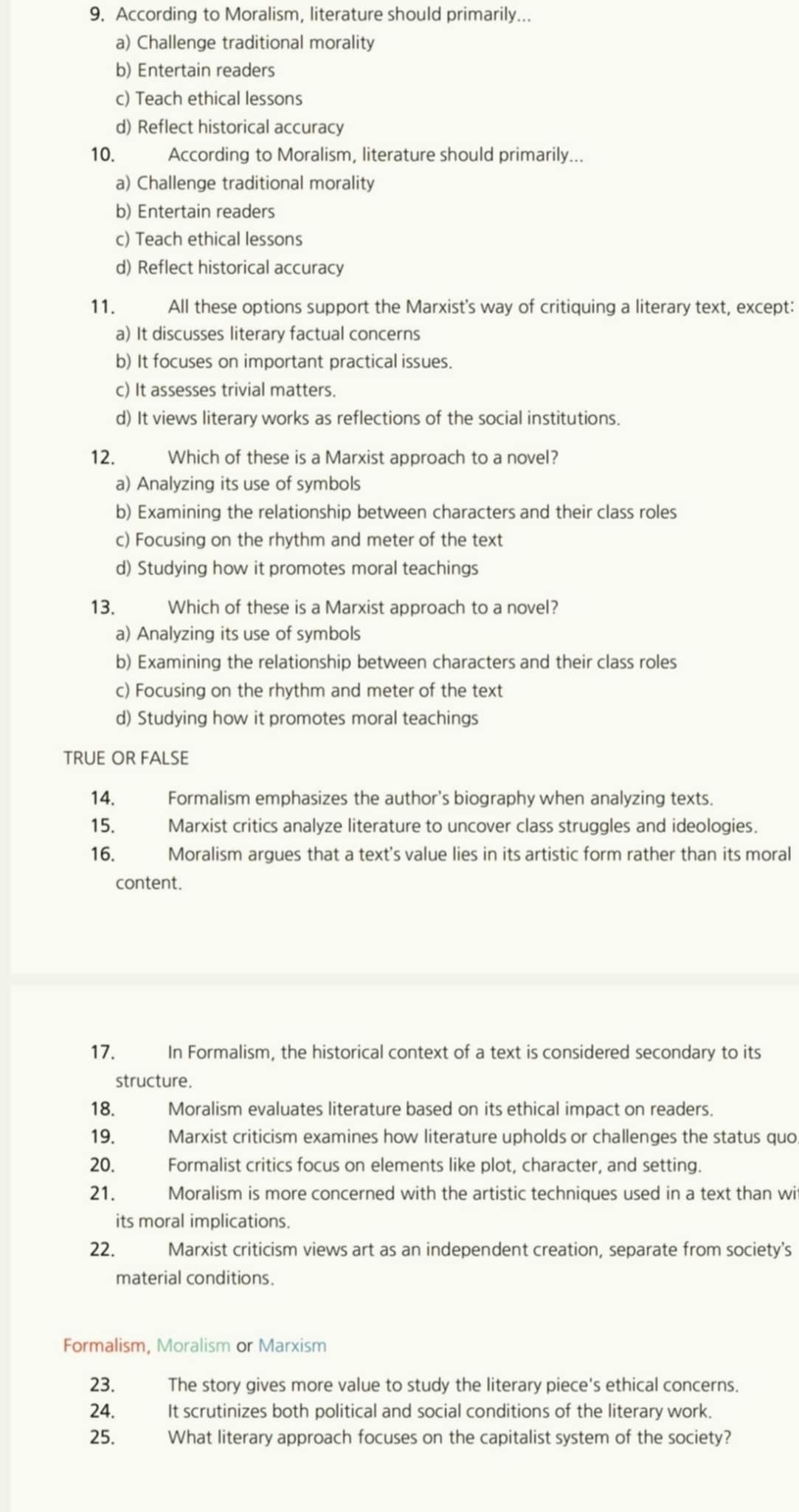 According to Moralism, literature should primarily...
a) Challenge traditional morality
b) Entertain readers
c) Teach ethical lessons
d) Reflect historical accuracy
10. According to Moralism, literature should primarily...
a) Challenge traditional morality
b) Entertain readers
c) Teach ethical lessons
d) Reflect historical accuracy
11. All these options support the Marxist's way of critiquing a literary text, except:
a) It discusses literary factual concerns
b) It focuses on important practical issues.
c) It assesses trivial matters.
d) It views literary works as reflections of the social institutions.
12. Which of these is a Marxist approach to a novel?
a) Analyzing its use of symbols
b) Examining the relationship between characters and their class roles
c) Focusing on the rhythm and meter of the text
d) Studying how it promotes moral teachings
13. Which of these is a Marxist approach to a novel?
a) Analyzing its use of symbols
b) Examining the relationship between characters and their class roles
c) Focusing on the rhythm and meter of the text
d) Studying how it promotes moral teachings
TRUE OR FALSE
14. Formalism emphasizes the author's biography when analyzing texts.
15. Marxist critics analyze literature to uncover class struggles and ideologies.
16. Moralism argues that a text's value lies in its artistic form rather than its moral
content.
17. In Formalism, the historical context of a text is considered secondary to its
structure.
18. Moralism evaluates literature based on its ethical impact on readers.
19. Marxist criticism examines how literature upholds or challenges the status quo
20. Formalist critics focus on elements like plot, character, and setting.
21. Moralism is more concerned with the artistic techniques used in a text than wi
its moral implications.
22. Marxist criticism views art as an independent creation, separate from society’s
material conditions.
Formalism, Moralism or Marxism
23. The story gives more value to study the literary piece's ethical concerns.
24. It scrutinizes both political and social conditions of the literary work.
25. What literary approach focuses on the capitalist system of the society?
