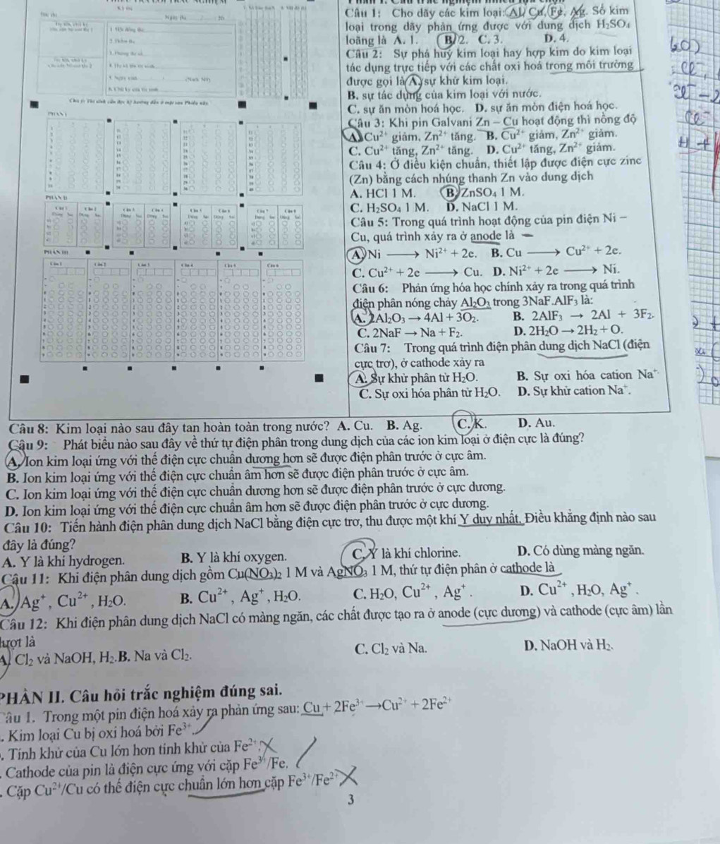 tạn; cho _bí go fù 26  Câu 1: Cho dãy các kim loại:
Số kim
1  ' đ  h loại trong dãy phản ứng được với dung dịch H_2SO_4
3 Thên thu loãng là A. 1. B. 2. C. 3. D. 4
3. Phông tể số. Câu 2: Sự phá huy kim loại hay hợp kim do kim loại
t  h  * Thư kô tim vơ sánh
tác dụng trực tiếp với các chất oxi hoá trong môi trường
được gọi lasqrt(wedge ).
K Ch ký củ tc mh _sự khữ kim loại.
Cha tọ Vhi sinh củu đợc kộ hoơơng dân ở cuột san Phiều nân B. sự tác dựng của kim loại với nước.
C. sự ăn mòn hoá học. D. sự ăn mòn điện hoá học.
Câu 3: Khi pin Galvani Zn-Cu hoạt động thì nồng độ
A Cu^(2+) giảm, Zn^(2+) tǎng B. overline Cu^(2+) giǎm, Zn^2 giǎm.
C. Cu^(2+) tăng, Zn^(2+) tǎng. D. Cu^(2+) tǎng, Zn^(2+) giảm.
Câu 4: Ở điều kiện chuẩn, thiết lập được điện cực zinc
Zn ) bằng cách nhúng thanh Zn vào dung dịch
A. HCI1M. B ZnSO_41M.
C. H_2SO_41M. D. NaCIIM.
Câu 5: Trong quá trình hoạt động của pin điện Ni-
Cu, quá trình xảy ra ở anode là -
A Ni Ni^(2+)+2e. B. Cuto Cu^(2+)+2e.
C. Cu^(2+)+2e to Cu D. Ni^(2+)+2e Ni.
Câu 6: Phản ứng hóa học chính xảy ra trong quá trình
điện phân nóng chảy Al_2O_3 trong 3NaF.AlF_31 là:
A.2Al_2O_3to 4Al+3O_2. B. 2AIF_3to 2AI+3F_2.
C. 2NaF aF to Na+F_2. D. 2H_2Oto 2H_2+O.
Câu 7: Trong quá trình điện phân dung dịch NaCl (điện
cực trơ), ở cathode xảy ra
A. Sự khử phân tử H_2O. B. Sự oxi hóa cation Na
C. Sự oxi hóa phân tử H_2O. D. Sự khử cation Na.
Câu 8: Kim loại nào sau đây tan hoàn toàn trong nước? A. Cu. B. Ag. C. K. D. Au.
Cậu 9:  Phát biểu nào sau đầy về thứ tự điện phân trong dung dịch của các ion kim loại ở điện cực là đúng?
A Ion kim loại ứng với thế điện cực chuẩn dương hơn sẽ được điện phân trước ở cực âm.
B. Ion kim loại ứng với thế điện cực chuẩn âm hơn sẽ được điện phân trước ở cực âm.
C. Ion kim loại ứng với thế điện cực chuân dương hơn sẽ được điện phân trước ở cực dương.
D. Ion kim loại ứng với thế điện cực chuân âm hơn sẽ được điện phân trước ở cực dương.
Câu 10: Tiến hành điện phân dung dịch NaCl bằng điện cực trơ, thu được một khí Y duy nhất, Điều khẳng định nào sau
đây là đúng? D. Có dùng màng ngăn.
A. Y là khi hydrogen. B. Y là khí oxygen. C. Y là khí chlorine.
Cậu 11: Khi điện phân dung dịch gồm Cu(NO_3)_2 1 M và AgNO₃ 1 M, thứ tự điện phân ở cathode là
A. Ag^+,Cu^(2+),H_2O. B. Cu^(2+),Ag^+,H_2O. C. H_2O,Cu^(2+),Ag^+. D. Cu^(2+),H_2O,Ag^+.
Câu 12: Khi điện phân dung dịch NaCl có màng ngăn, các chất được tạo ra ở anode (cực dương) và cathode (cực âm) lần
lượt là D. NaOH và H_2
Cl_2 và NaOH, H_2.B.. Na và Cl_2. C. Cl_2 và Na.
PHÀN II. Câu hồi trắc nghiệm đúng sai.
Tâu 1. Trong một pin điện hoá xảy ra phản ứng sau: Cu+2Fe^(3+)to Cu^(2+)+2Fe^(2+). Kim loại Cu bị oxi hoá bởi Fe^(3+). Tính khử của Cu lớn hơn tinh khử của Fe^(2+).  Cathode của pin là điện cực ứng với cặp Fe^(3/4)/ Fe.
Cặp Cu^2 'Cu có thế điện cực chuẩn lớn hơn cặp Fe^(3+)/Fe^(2+)
3