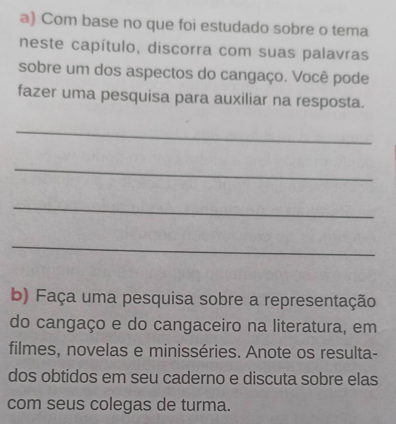 Com base no que foi estudado sobre o tema 
neste capítulo, discorra com suas palavras 
sobre um dos aspectos do cangaço. Você pode 
fazer uma pesquisa para auxiliar na resposta. 
_ 
_ 
_ 
_ 
b) Faça uma pesquisa sobre a representação 
do cangaço e do cangaceiro na literatura, em 
filmes, novelas e minisséries. Anote os resulta- 
dos obtidos em seu caderno e discuta sobre elas 
com seus colegas de turma.