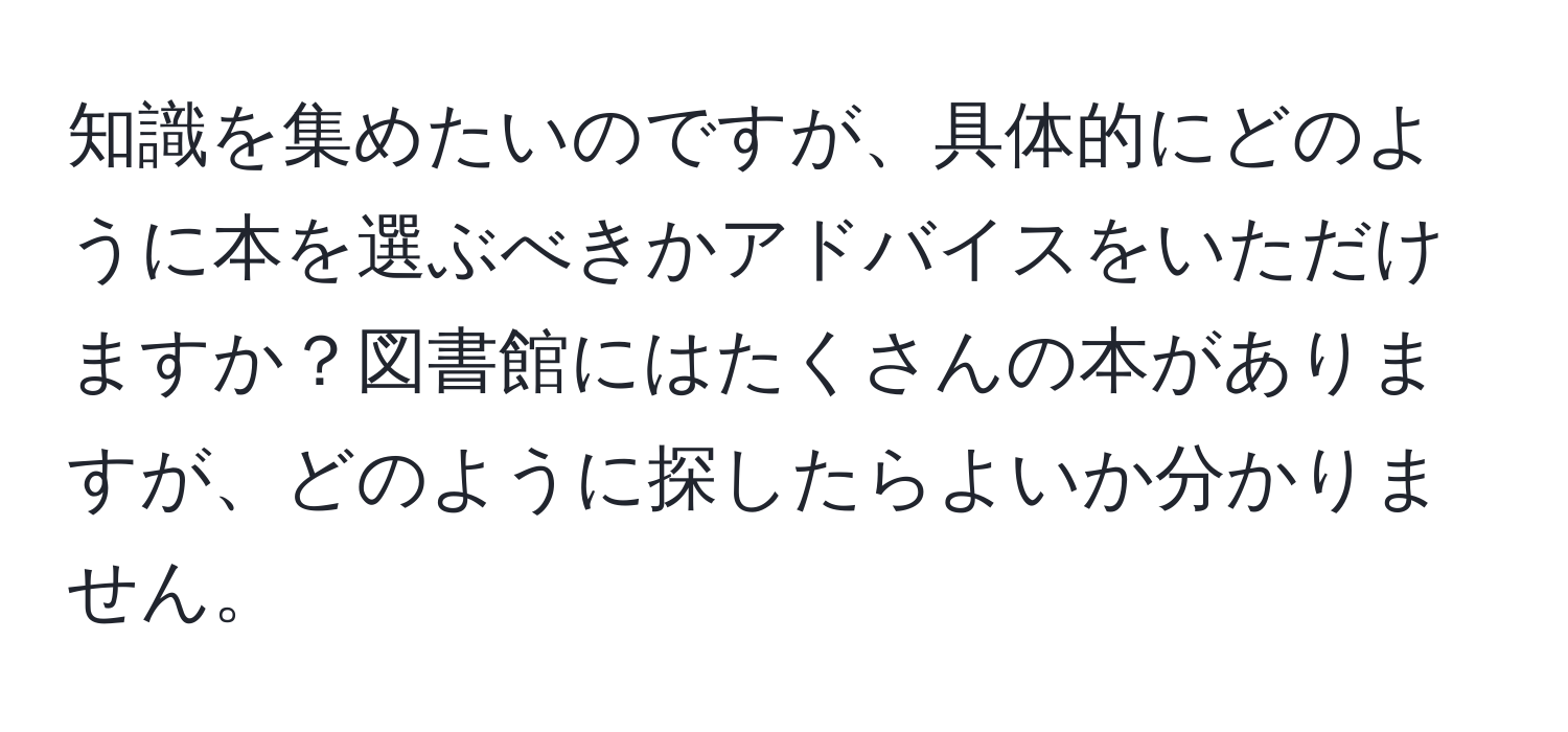 知識を集めたいのですが、具体的にどのように本を選ぶべきかアドバイスをいただけますか？図書館にはたくさんの本がありますが、どのように探したらよいか分かりません。