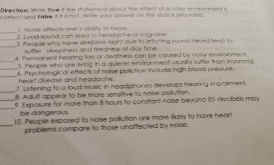 Direction: Write True if the statement about the effect of a noisy environment is 
correct and False if it is not. Write your answer on the space provided. 
_ 
1, Noise affects one's ability to focus. 
_ 
2. Loud sound can lead to headache or migraine. 
_3. People who have sleepless night due to irritating sound heard tend to 
suffer sleepiness and tiredness at day time. 
_ 
4. Permanent hearing loss or deafness can be caused by noisy environment. 
_ 
5. People who are living in a quieter environment usually suffer from insomnia. 
_6. Psychological effects of noise pollution include high blood pressure, 
heart disease and headache. 
_ 
7. Listening to a loud music in headphones develops hearing impairment. 
8. Adult appear to be more sensitive to noise pollution. 
_ 
_9. Exposure for more than 8 hours to constant noise beyond 85 decibels may 
be dangerous. 
10. People exposed to noise pollution are more likely to have heart 
_problems compare to those unaffected by noise.