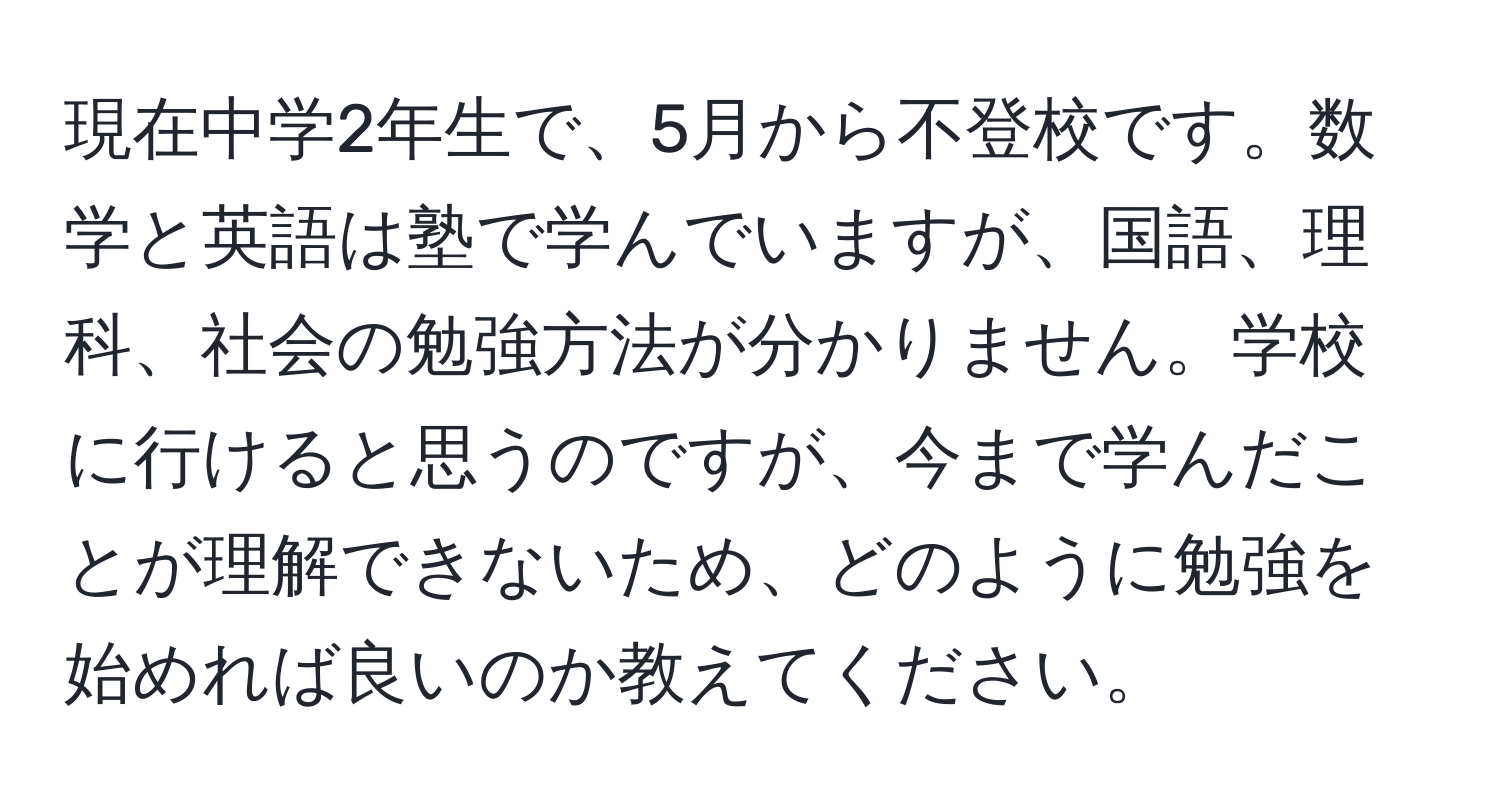 現在中学2年生で、5月から不登校です。数学と英語は塾で学んでいますが、国語、理科、社会の勉強方法が分かりません。学校に行けると思うのですが、今まで学んだことが理解できないため、どのように勉強を始めれば良いのか教えてください。