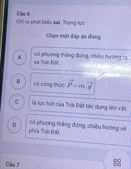 Chỉ ra phát biểu sai. Trọng lực
Chọn một đáp án đúng
A có phương thẳng đứng, chiều hướng ra
xa Trái Đất.
B có công thức: vector P=m.vector g
C là lực hút của Trái Đất tác dụng lên vật.
D có phương thắng đứng, chiều hướng về
phía Trái Đất.
Câu 7