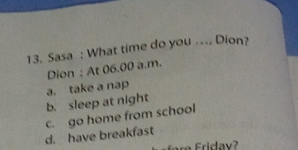 Sasa : What time do you .. Dion?
Dion : At 06.00 a.m.
a. take a nap
b. sleep at night
c. go home from school
d. have breakfast