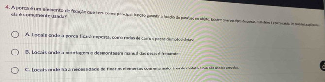 ela é comumente usada?
4. A porca é um elemento de fixação que tem como principal função garantia fxação do parafuso no objeto. Exstem diersos tipos de porcas, e m deles é a porta calota. Em quai destas aplicações
A. Locais onde a porca ficará exposta, como rodas de carro e peças de motocicletas
B. Locais onde a montagem e desmontagem manual das peças é frequente:
C. Locais onde há a necessidade de fixar os elementos com uma maior área de contato e não são usadas arruelas.