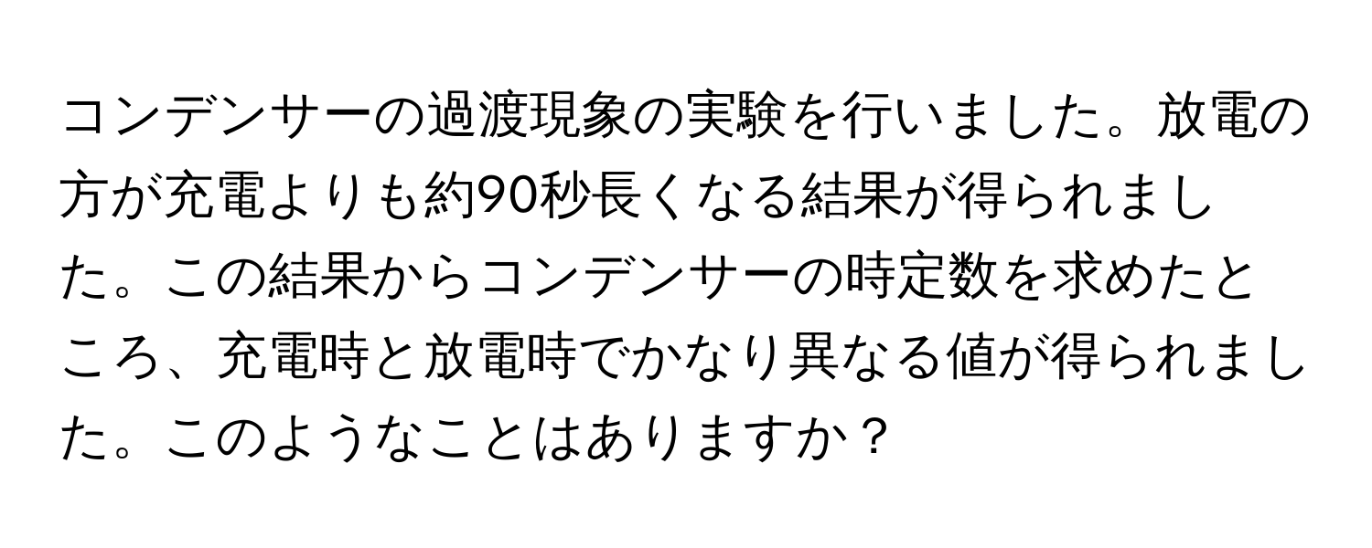 コンデンサーの過渡現象の実験を行いました。放電の方が充電よりも約90秒長くなる結果が得られました。この結果からコンデンサーの時定数を求めたところ、充電時と放電時でかなり異なる値が得られました。このようなことはありますか？