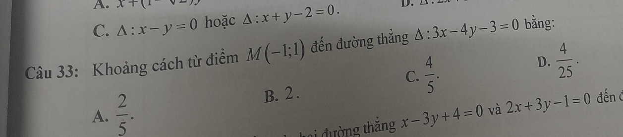 A. x+(1
C. △ :x-y=0 hoặc △ :x+y-2=0. 
D.
Câu 33: Khoảng cách từ điểm M(-1;1) đến đường thắng △ :3x-4y-3=0 bằng:
C.
A.  2/5 . B. 2 .  4/5 . D.  4/25 . 
ai đường thăng x-3y+4=0 và 2x+3y-1=0 đến đ