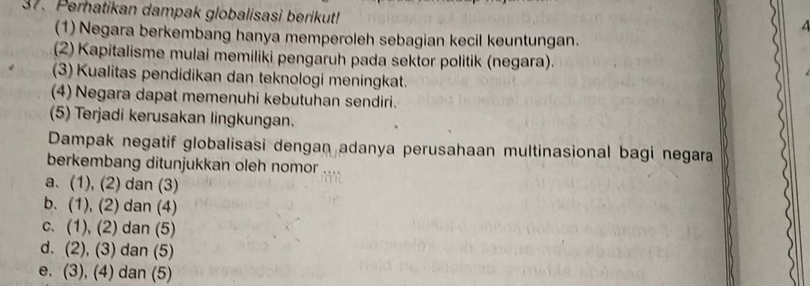 Perhatikan dampak globalisasi berikut!
(1) Negara berkembang hanya memperoleh sebagian kecil keuntungan.
(2) Kapitalisme mulai memiliki pengaruh pada sektor politik (negara).
(3) Kualitas pendidikan dan teknologi meningkat.
(4) Negara dapat memenuhi kebutuhan sendiri.
(5) Terjadi kerusakan lingkungan.
Dampak negatif globalisasi dengan adanya perusahaan multinasional bagi negara
berkembang ditunjukkan oleh nomor
a. (1), (2) dan (3)
b. (1), (2) dan (4)
c. (1), (2) dan (5)
d. (2), (3) dan (5)
e. (3), (4) dan (5)