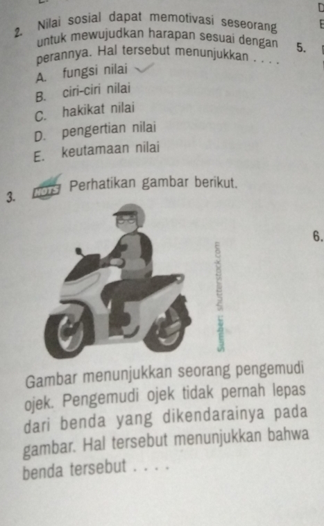 in
2. Nilai sosial dapat memotivasi seseorang
untuk mewujudkan harapan sesuai dengan 5.
perannya. Hal tersebut menunjukkan . . ..
A. fungsi nilai
B. ciri-ciri nilai
C. hakikat nilai
D. pengertian nilai
E. keutamaan nilai
3. NOTS Perhatikan gambar berikut.
6.
Gambar menunjukkan seorang pengemudi
ojek. Pengemudi ojek tidak pernah lepas
dari benda yang dikendarainya pada
gambar. Hal tersebut menunjukkan bahwa
benda tersebut . . . .