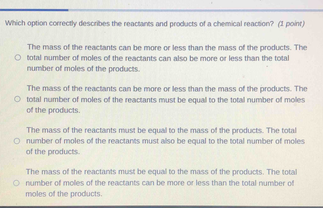 Which option correctly describes the reactants and products of a chemical reaction? (1 point)
The mass of the reactants can be more or less than the mass of the products. The
total number of moles of the reactants can also be more or less than the total
number of moles of the products.
The mass of the reactants can be more or less than the mass of the products. The
total number of moles of the reactants must be equal to the total number of moles
of the products.
The mass of the reactants must be equal to the mass of the products. The total
number of moles of the reactants must also be equal to the total number of moles
of the products.
The mass of the reactants must be equal to the mass of the products. The total
number of moles of the reactants can be more or less than the total number of
moles of the products.