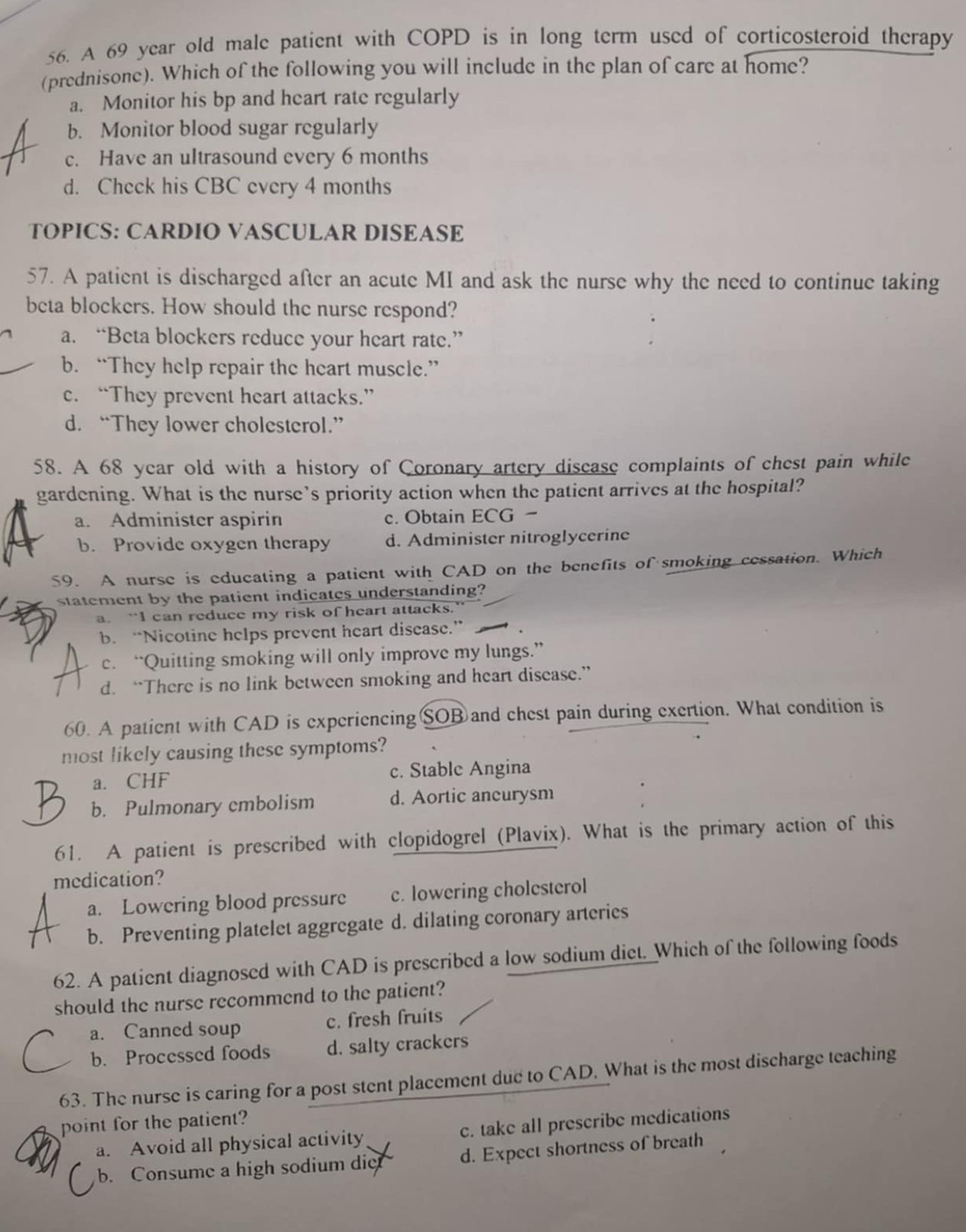 A 69 year old male patient with COPD is in long term used of corticosteroid therapy
(prednisone). Which of the following you will include in the plan of care at home?
a. Monitor his bp and heart rate regularly
b. Monitor blood sugar regularly
c. Have an ultrasound every 6 months
d. Check his CBC every 4 months
TOPICS: CARDIO VASCULAR DISEASE
57. A patient is discharged after an acute MI and ask the nurse why the need to continue taking
beta blockers. How should the nurse respond?
a. “Beta blockers reduce your heart rate.”
b. “They help repair the heart muscle.”
c. “They prevent heart attacks.”
d. “They lower cholesterol.”
58. A 68 year old with a history of Coronary artery disease complaints of chest pain while
gardening. What is the nurse’s priority action when the patient arrives at the hospital?
a. Administer aspirin c. Obtain ECG
b. Provide oxygen therapy d. Administer nitroglycerine
59. A nurse is educating a patient with CAD on the benefits of smoking cessation. Which
statement by the patient indicates understanding?
a. “I can reduce my risk of heart attacks.
b. “Nicotine helps prevent heart disease.”
c. “Quitting smoking will only improve my lungs.”
d. “There is no link between smoking and heart disease.”
60. A patient with CAD is experiencingSOB and chest pain during exertion. What condition is
most likely causing these symptoms?
a. CHF c. Stable Angina
b. Pulmonary embolism d. Aortic ancurysm
61. A patient is prescribed with clopidogrel (Plavix). What is the primary action of this
medication?
a. Lowering blood pressure c. lowering cholesterol
b. Preventing platelet aggregate d. dilating coronary arteries
62. A patient diagnosed with CAD is prescribed a low sodium diet. Which of the following foods
should the nurse recommend to the patient?
a. Canned soup c. fresh fruits
b. Processed foods d. salty crackers
63. The nurse is caring for a post stent placement due to CAD. What is the most discharge teaching
point for the patient?
a. Avoid all physical activity c. take all prescribe medications
b. Consume a high sodium die d. Expect shortness of breath