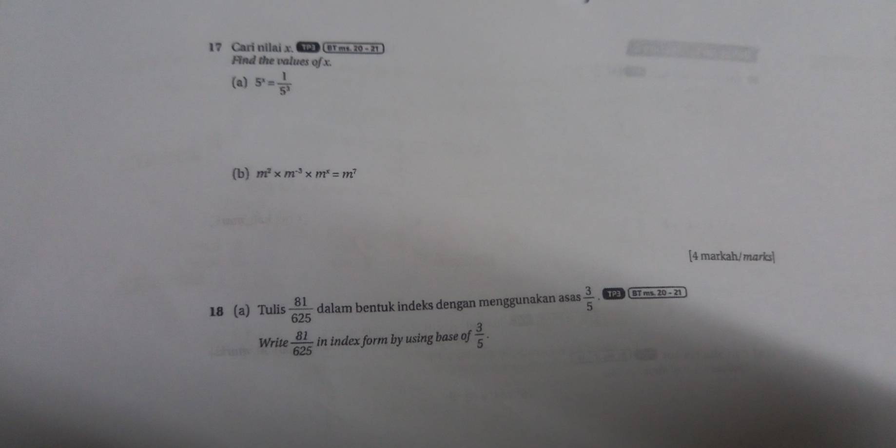 Cari nilai x. G1) (BT ms. 20 - 21 
Find the values of x. 
(a) 5^x= 1/5^3 
(b) m^2* m^(-3)* m^x=m^7
[4 markah/ marks] 
18 (a) Tulis  81/625  dalam bentuk indeks dengan menggunakan asas  3/5  TP BT ms. 20 - 21 
Write  81/625  in index form by using base of  3/5 .