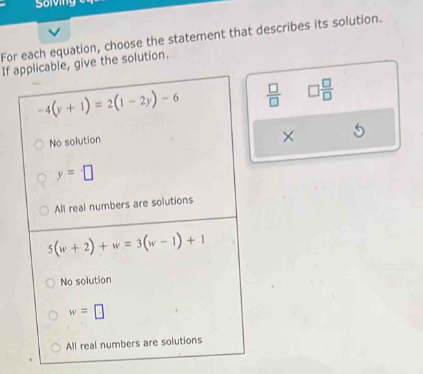 Solving
For each equation, choose the statement that describes its solution.
If applicable, give the solution.
-4(y+1)=2(1-2y)-6
 □ /□   □  □ /□  
No solution
× 5
y=□
All real numbers are solutions
5(w+2)+w=3(w-1)+1
No solution
w=□
All real numbers are solutions