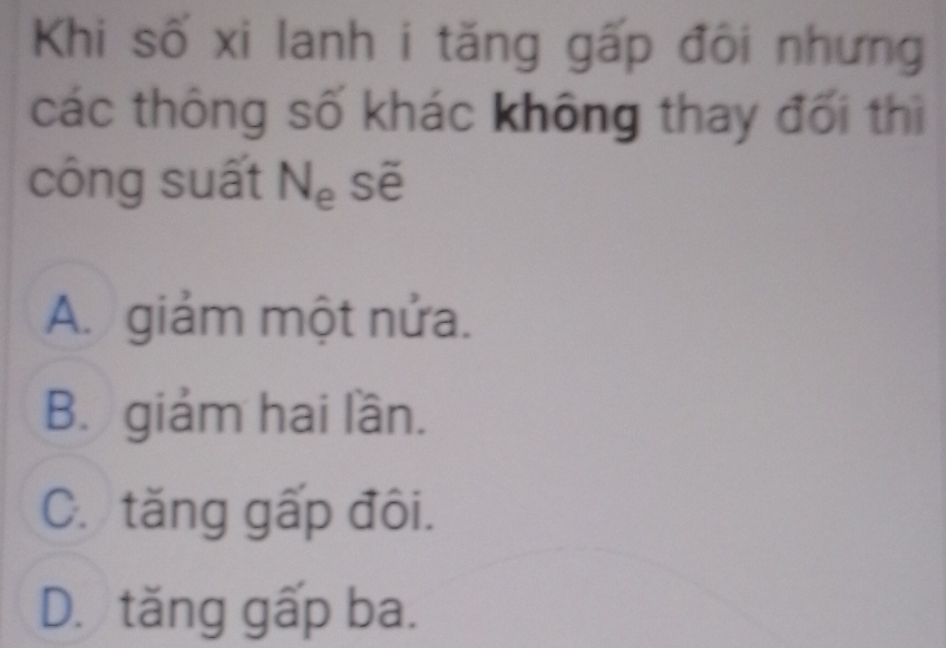 Khi số xi lanh i tăng gấp đôi nhưng
các thông số khác không thay đối thì
công suất N_e Sẽ
A. giảm một nửa.
B. giảm hai lần.
C. tăng gấp đôi.
D. tăng gấp ba.