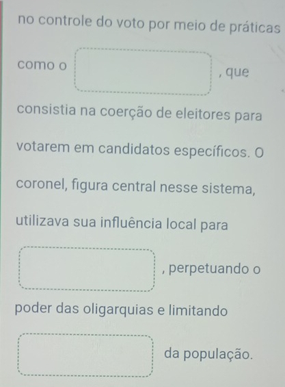 no controle do voto por meio de práticas 
como o , que 
consistia na coerção de eleitores para 
votarem em candidatos específicos. O 
coronel, figura central nesse sistema, 
utilizava sua influência local para 
, perpetuando o 
poder das oligarquias e limitando 
da população.