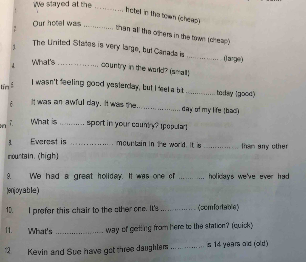 We stayed at the 
1. 
_ 
hotel in the town (cheap) 
Our hotel was_ 
2. 
than all the others in the town (cheap) 
3. 
The United States is very large, but Canada is 
4. What's_ 
_ 
(large) 
country in the world? (small) 
tín 5. I wasn't feeling good yesterday, but I feel a bit_ 
today (good) 
6. It was an awful day. It was the_ day of my life (bad) 
n 7. What is _sport in your country? (popular) 
8. Everest is _mountain in the world. It is_ 
than any other 
mountain. (high) 
9. We had a great holiday. It was one of _holidays we've ever had 
(enjoyable) 
10. I prefer this chair to the other one. It's _(comfortable) 
11. What's_ 
way of getting from here to the station? (quick) 
12. Kevin and Sue have got three daughters_ 
is 14 years old (old)