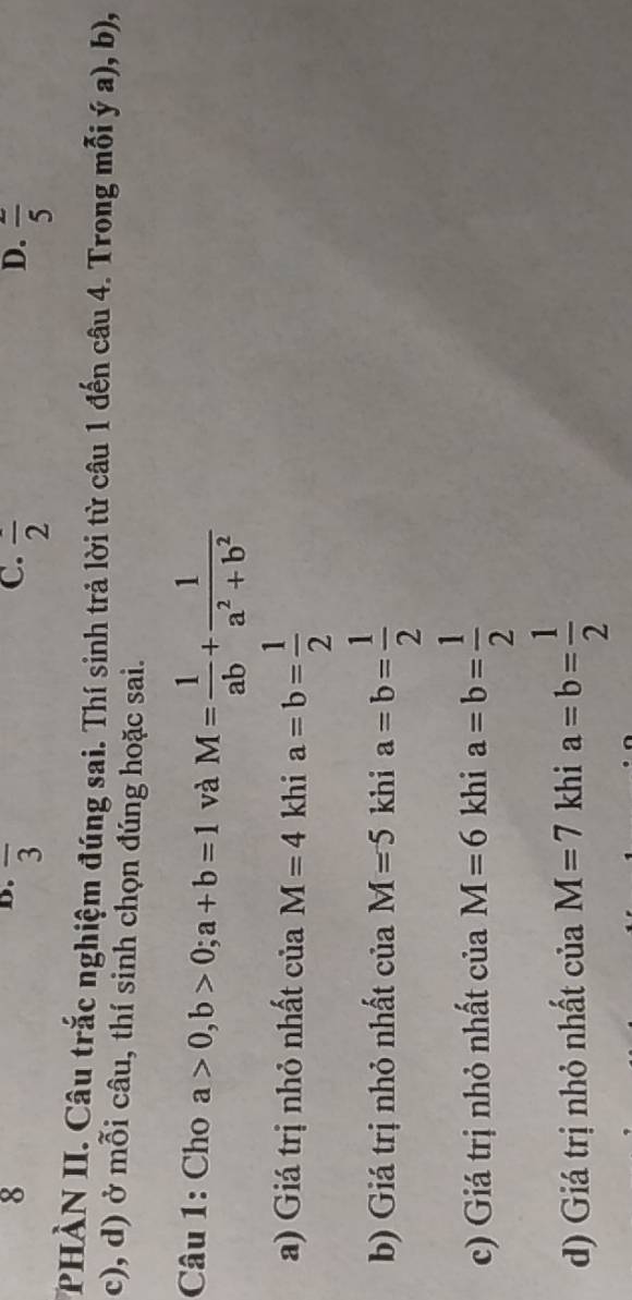 overline 3
D.
C. frac 2 frac 5 
PHÀN II. Câu trắc nghiệm đúng sai. Thí sinh trả lời từ câu 1 đến câu 4. Trong mỗi ý a), b),
c), d) ở mỗi câu, thí sinh chọn đúng hoặc sai.
Câu 1: Cho a>0, b>0; a+b=1 và M= 1/ab + 1/a^2+b^2 
a) Giá trị nhỏ nhất của M=4 khi a=b= 1/2 
b) Giá trị nhỏ nhất của M=5 khi a=b= 1/2 
c) Giá trị nhỏ nhất của M=6 khi a=b= 1/2 
d) Giá trị nhỏ nhất của M=7 khi a=b= 1/2 