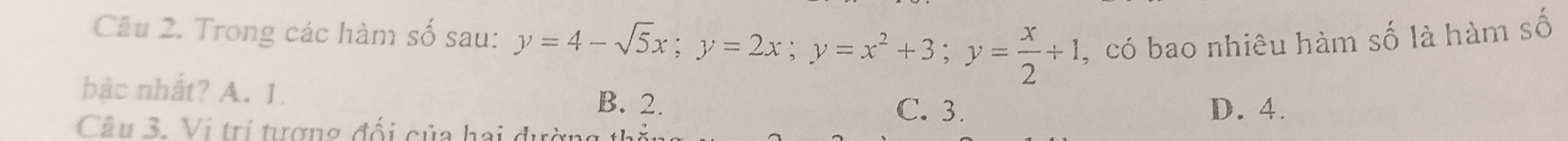 Cầu 2. Trong các hàm số sau: y=4-sqrt(5)x; y=2x; y=x^2+3; y= x/2 +1 , có bao nhiêu hàm số là hàm số
bâc nhất? A. 1. B. 2. C. 3.
D. 4.
Câu 3. Vị trí tượng đối của hai đường 1