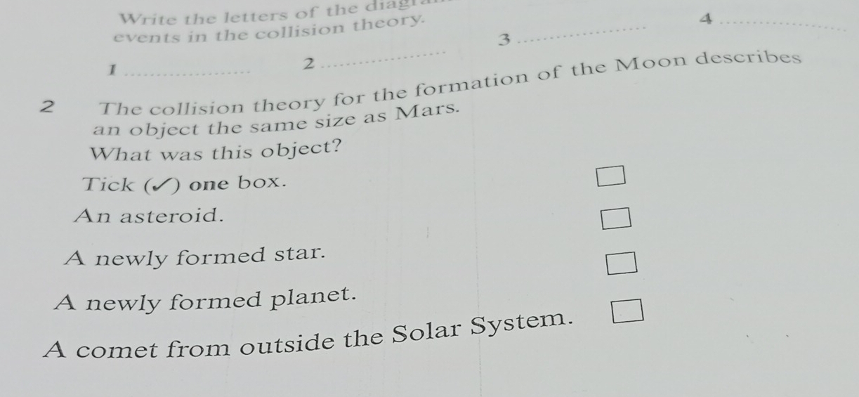 Write the letters of the diagh
events in the collision theory._
_4
_
3
I
2
2 The collision theory for the formation of the Moon describes
an object the same size as Mars.
What was this object?
Tick ( ) one box.
An asteroid.
A newly formed star.
A newly formed planet.
A comet from outside the Solar System.