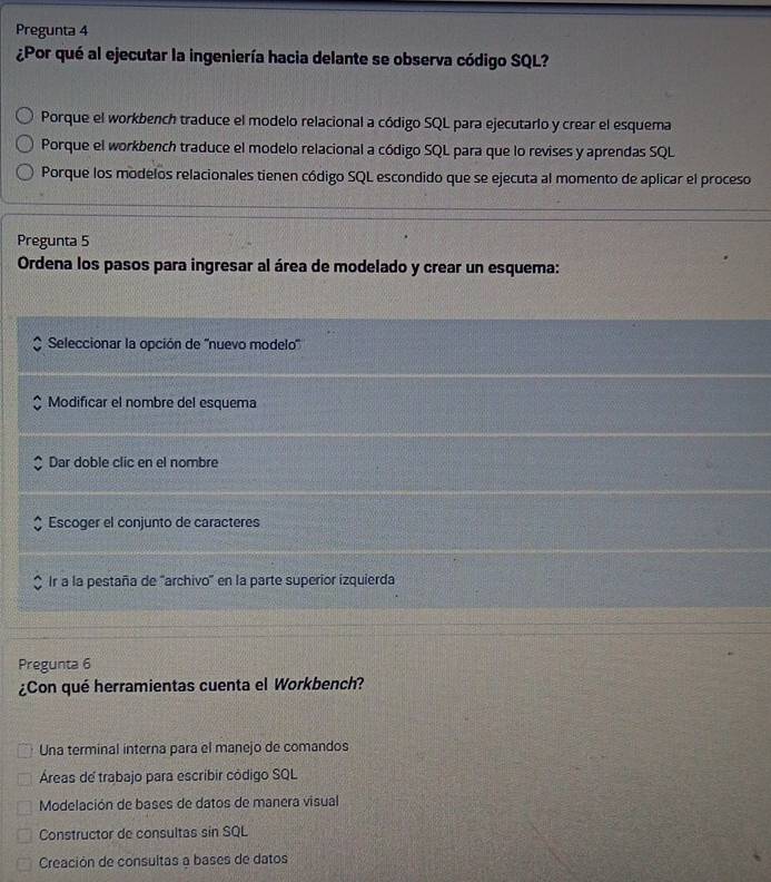 Pregunta 4
¿Por qué al ejecutar la ingeniería hacia delante se observa código SQL?
Porque el workbench traduce el modelo relacional a código SQL para ejecutario y crear el esquema
Porque el workbench traduce el modelo relacional a código SQL para que lo revises y aprendas SQL
Porque los modelos relacionales tienen código SQL escondido que se ejecuta al momento de aplicar el proceso
Pregunta 5
Ordena los pasos para ingresar al área de modelado y crear un esquema:
Seleccionar la opción de ''nuevo modelo''
Modificar el nombre del esquema
Dar doble clic en el nombre
Escoger el conjunto de caracteres
Ir a la pestaña de ''archivo' en la parte superior izquierda
Pregunta 6
¿Con qué herramientas cuenta el Workbench?
Una terminal interna para el manejo de comandos
Áreas de trabajo para escribir código SQL
Modelación de bases de datos de manera visual
Constructor de consultas sin SQL
Creación de consultas a bases de datos