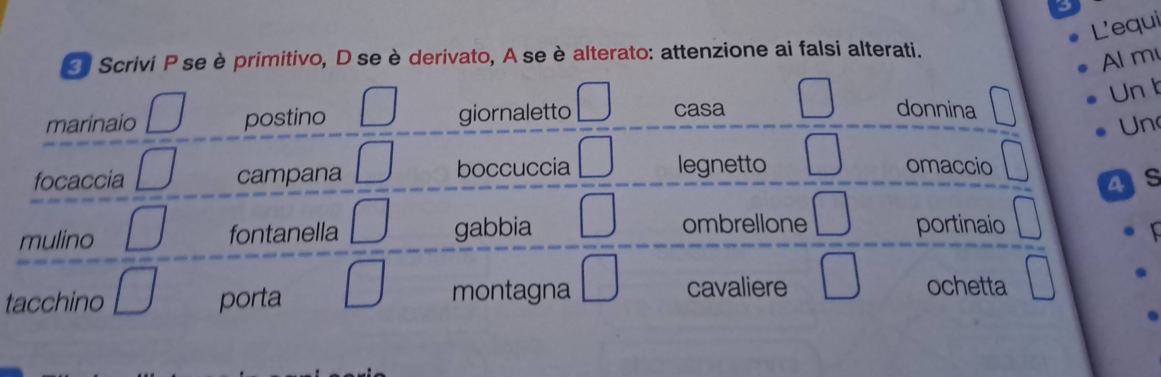 L'equi
* Scrivi P seè primitivo, D se è derivato, A se è alterato: attenzione ai falsi alterati.
Al m
Un b
marinaio postino giornaletto
casa donnina
Un
legnetto
focaccia campana boccuccia omaccio
as
ombrellone
mulino fontanella gabbia portinaio
tacchino porta
montagna cavaliere ochetta