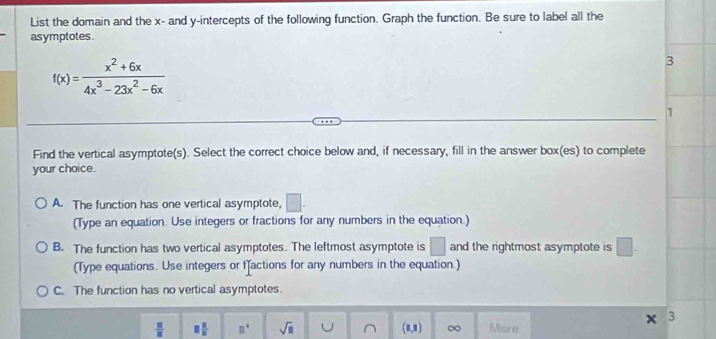 List the domain and the x - and y-intercepts of the following function. Graph the function. Be sure to label all the
asymptotes.
f(x)= (x^2+6x)/4x^3-23x^2-6x 
3
1
Find the vertical asymptote(s). Select the correct choice below and, if necessary, fill in the answer box(es) to complete
your choice.
A. The function has one vertical asymptote, □. 
(Type an equation. Use integers or fractions for any numbers in the equation.)
B. The function has two vertical asymptotes. The leftmost asymptote is □ and the rightmost asymptote is □. 
(Type equations. Use integers or factions for any numbers in the equation.)
C. The function has no vertical asymptotes.
3
 □ /□   □  □ /□   □° sqrt(□ ) U ∩ (8,8) ∞ More