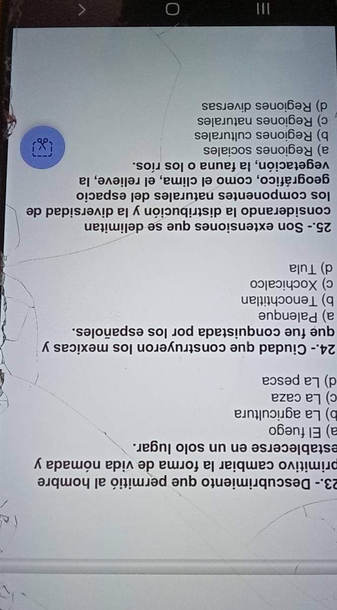 23.- Descubrimiento que permitió al hombre
primitivo cambiar la forma de vida nómada y
establecerse en un solo lugar.
a) El fuego
b) La agricultura
c) La caza
d) La pesca
24.- Ciudad que construyeron los mexicas y
que fue conquistada por los españoles.
a) Palenque
b) Tenochtitlan
c) Xochicalco
d) Tula
25.- Son extensiones que se delimitan
considerando la distribución y la diversidad de
los componentes naturales del espacio
geográfico, como el clima, el relieve, la
vegetación, la fauna o los ríos.
a) Regiones sociales
b) Regiones culturales
c) Regiones naturales
d) Regiones diversas