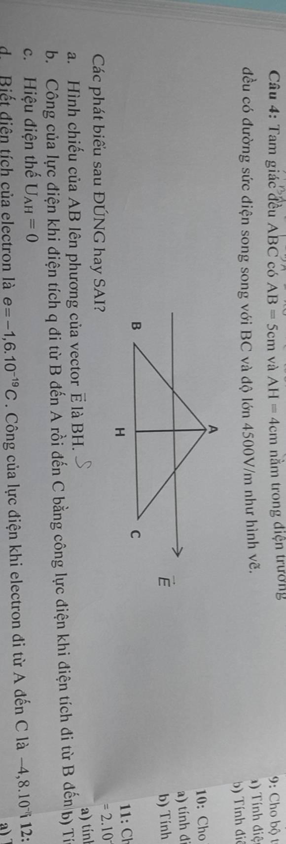 Tam giác đều ABC có AB=5cm và AH=4cm nằm trong điện trưởng
9: Cho bộ t
đều có đường sức điện song song với BC và độ lớn 4500V/m như hình vẽ. ) Tính điệ
b) Tính điô
10: Cho
a) tính đ
b) Tính
11: Ch
Các phát biểu sau ĐÚNG hay SAI?
=2.10
a. Hình chiếu của AB lên phương của vector vector E là BH.
a) tín
b. Công của lực điện khi điện tích q đi từ B đến A rồi đến C bằng công lực điện khi điện tích đi từ B đến b) Tín
c. Hiệu điện thế U_AH=0
d.Biết điên tích của electron là e=-1,6.10^(-19)C. Công của lực điện khi electron đi từ A đến C là −4 ,8.10^(-1) i 12:
a)