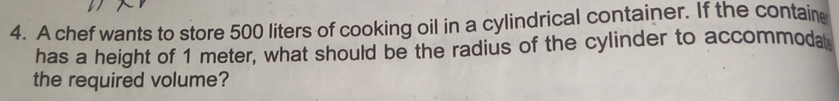 A chef wants to store 500 liters of cooking oil in a cylindrical container. If the containe 
has a height of 1 meter, what should be the radius of the cylinder to accommodat 
the required volume?