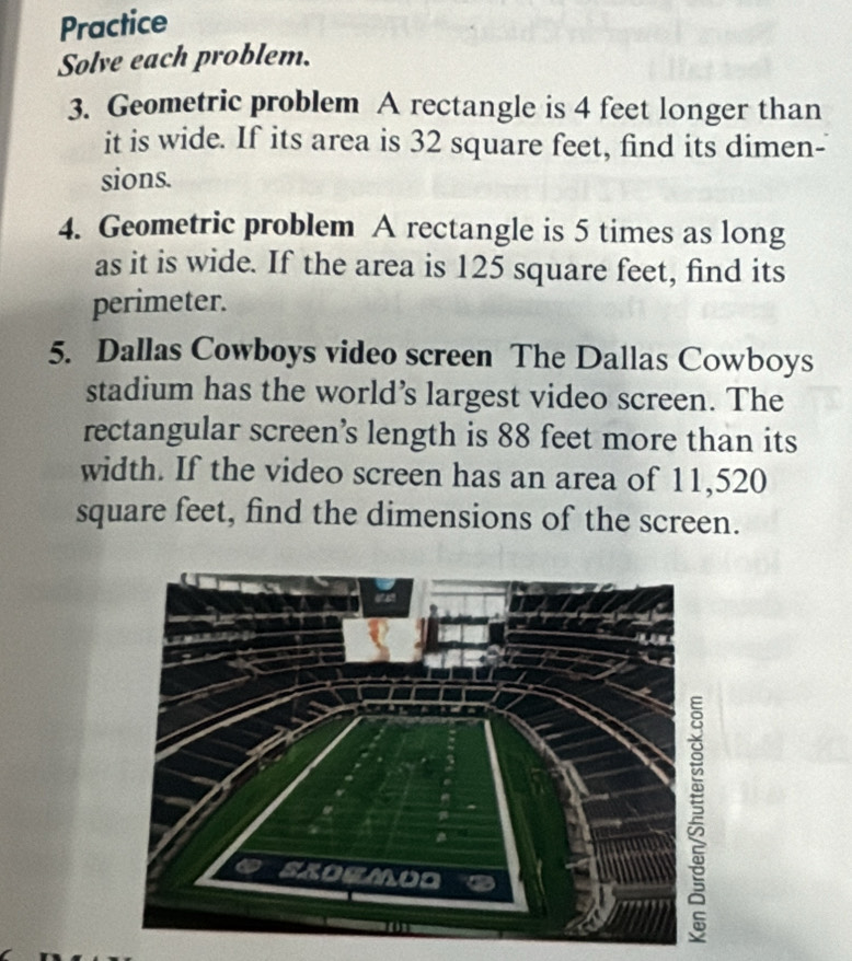 Practice 
Solve each problem. 
3. Geometric problem A rectangle is 4 feet longer than 
it is wide. If its area is 32 square feet, find its dimen- 
sions. 
4. Geometric problem A rectangle is 5 times as long 
as it is wide. If the area is 125 square feet, find its 
perimeter. 
5. Dallas Cowboys video screen The Dallas Cowboys 
stadium has the world’s largest video screen. The 
rectangular screen’s length is 88 feet more than its 
width. If the video screen has an area of 11,520
square feet, find the dimensions of the screen.