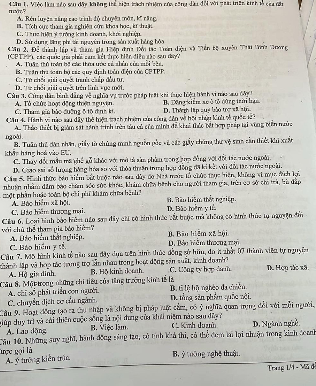 Việc làm nào sau đây không thể hiện trách nhiệm của công dân đối với phát triển kinh tế của đất
nước?
A. Rèn luyện nâng cao trình độ chuyên môn, kĩ năng.
B. Tích cực tham gia nghiên cứu khoa học, kĩ thuật.
C. Thực hiện ý tưởng kinh doanh, khởi nghiệp.
D. Sử dụng lãng phí tài nguyên trong sản xuất hàng hóa.
Câu 2. Để thành lập và tham gia Hiệp định Đối tác Toàn diện và Tiến bộ xuyên Thái Bình Dương
(CPTPP), các quốc gia phải cam kết thực hiện điều nào sau đây?
A. Tuân thủ toàn bộ các thỏa ước cá nhân của mỗi bên.
B. Tuân thủ toàn bộ các quy định toàn diện của CPTPP.
C. Từ chối giải quyết tranh chấp đầu tư.
D. Từ chối giải quyết trên lĩnh vực mới.
Câu 3. Công dân bình đẳng về nghĩa vụ trước pháp luật khi thực hiện hành vi nào sau đây?
A. Tổ chức hoạt động thiện nguyện. B. Đăng kiểm xe ô tô đúng thời hạn.
C. Tham gia bảo dưỡng ô tô định kì. D. Thành lập quỹ bảo trợ xã hội.
Câu 4. Hành vi nào sau đây thể hiện trách nhiệm của công dân về hội nhập kinh tế quốc tế?
A. Tháo thiết bị giám sát hành trình trên tàu cá của mình để khai thác bất hợp pháp tại vùng biển nước
ngoài.
B. Tuân thủ dán nhãn, giấy tờ chứng minh nguồn gốc và các giấy chứng thư vệ sinh cần thiết khi xuất
khẩu hàng hoá vào EU.
C. Thay đổi mẫu mã ghế gỗ khác với mô tả sản phẩm trong hợp đồng với đối tác nước ngoài.
D. Giao sai số lượng hàng hóa so với thỏa thuận trong hợp đồng đã kí kết với đối tác nước ngoài.
Câu 5. Hình thức bảo hiểm bắt buộc nào sau đây do Nhà nước tổ chức thực hiện, không vì mục đích lợi
nhuận nhằm đảm bảo chăm sóc sức khỏe, khám chữa bệnh cho người tham gia, trên cơ sở chi trả, bù đắp
một phần hoặc toàn bộ chi phí khám chữa bệnh?
A. Bảo hiểm xã hội.
B. Bảo hiểm thất nghiệp.
C. Bảo hiểm thương mại. D. Bảo hiểm y tế.
Câu 6. Loại hình bảo hiểm nào sau đây chỉ có hình thức bắt buộc mà không có hình thức tự nguyện đối
với chủ thể tham gia bảo hiểm?
A. Bảo hiểm thất nghiệp. B. Bảo hiểm xã hội.
C. Bảo hiểm y tế. D. Bảo hiểm thương mại.
Câu 7. Mô hình kinh tế nào sau đây dựa trên hình thức đồng sở hữu, do ít nhất 07 thành viên tự nguyện
lhành lập và hợp tác tương trợ lẫn nhau trong hoạt động sản xuất, kinh doanh?
A. Hộ gia đình. B. Hộ kinh doanh. C. Công ty hợp danh. D. Hợp tác xã.
Câu 8. Một trong những chỉ tiêu của tăng trưởng kinh tế là
A. chỉ số phát triển con người. B. tỉ lệ hộ nghèo đa chiều.
C. chuyển dịch cơ cấu ngành. D. tổng sản phẩm quốc nội.
Câu 9. Hoạt động tạo ra thu nhập và không bị pháp luật cấm, có ý nghĩa quan trọng đối với mỗi người,
giúp duy trì và cải thiện cuộc sống là nội dung của khái niệm nào sau đây?
A. Lao động. B. Việc làm. C. Kinh doanh. D. Ngành nghề.
Câu 10. Những suy nghĩ, hành động sáng tạo, có tính khả thi, có thể đem lại lợi nhuận trong kinh doanh
lược gọi là
A. ý tưởng kiến trúc.
B. ý tưởng nghệ thuật.
Trang 1/4 - Mã đề