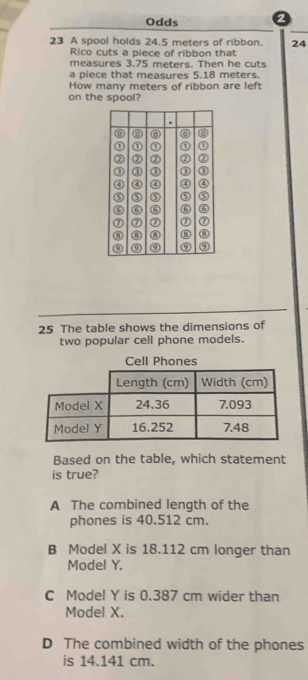 Odds
23 A spool holds 24.5 meters of ribbon. 24
Rico cuts a piece of ribbon that
measures 3.75 meters. Then he cuts
a piece that measures 5.18 meters.
How many meters of ribbon are left
on the spool?
25 The table shows the dimensions of
two popular cell phone models.
Based on the table, which statement
is true?
A The combined length of the
phones is 40.512 cm.
B Model X is 18.112 cm longer than
Model Y.
C Model Y is 0.387 cm wider than
Model X.
D The combined width of the phones
is 14.141 cm.